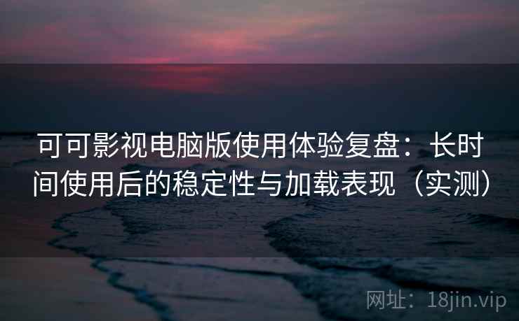 可可影视电脑版使用体验复盘：长时间使用后的稳定性与加载表现（实测）