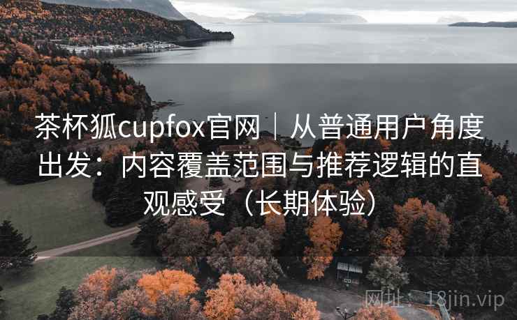 茶杯狐cupfox官网｜从普通用户角度出发：内容覆盖范围与推荐逻辑的直观感受（长期体验）