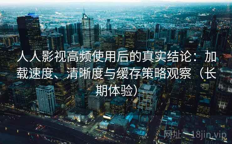 人人影视高频使用后的真实结论：加载速度、清晰度与缓存策略观察（长期体验）