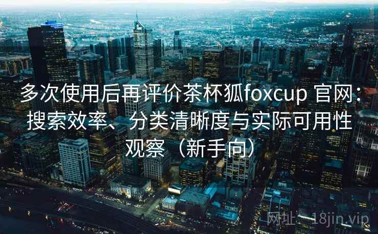 多次使用后再评价茶杯狐foxcup 官网：搜索效率、分类清晰度与实际可用性观察（新手向）
