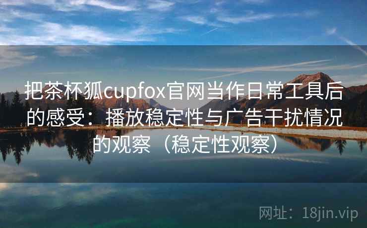 把茶杯狐cupfox官网当作日常工具后的感受：播放稳定性与广告干扰情况的观察（稳定性观察）