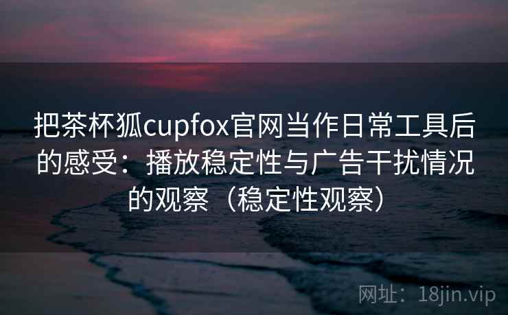 把茶杯狐cupfox官网当作日常工具后的感受：播放稳定性与广告干扰情况的观察（稳定性观察）