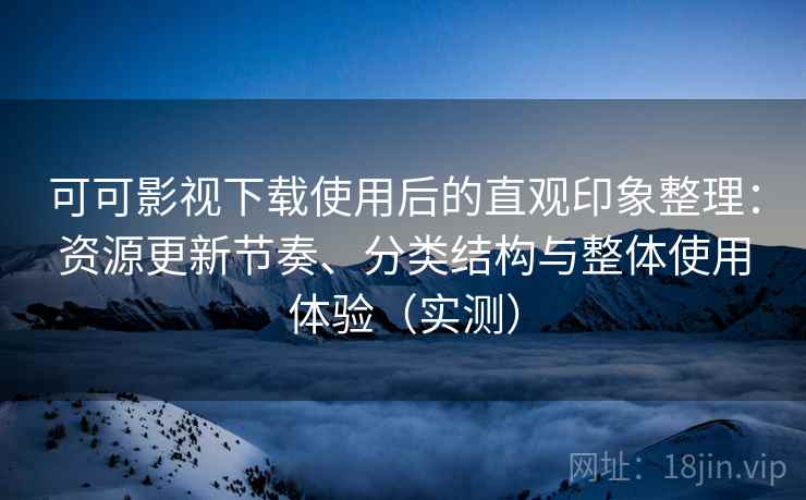 可可影视下载使用后的直观印象整理：资源更新节奏、分类结构与整体使用体验（实测）