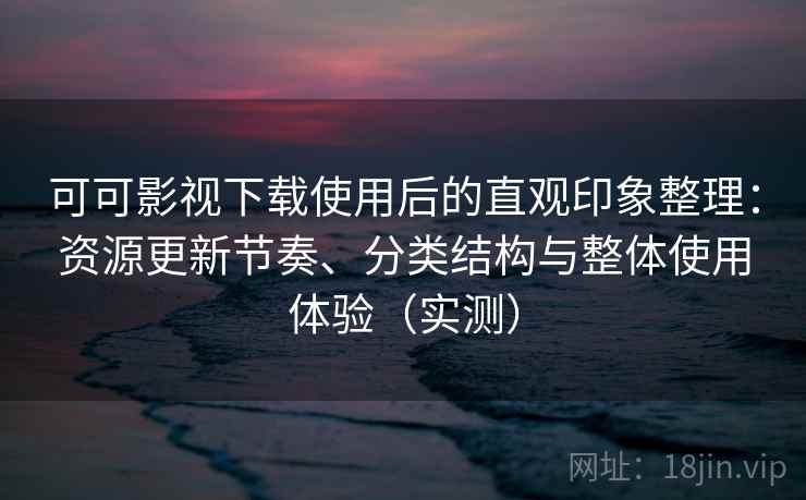 可可影视下载使用后的直观印象整理：资源更新节奏、分类结构与整体使用体验（实测）