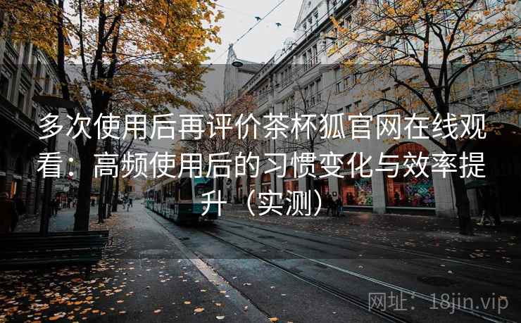 多次使用后再评价茶杯狐官网在线观看：高频使用后的习惯变化与效率提升（实测）