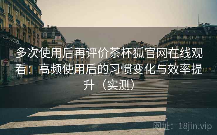多次使用后再评价茶杯狐官网在线观看：高频使用后的习惯变化与效率提升（实测）