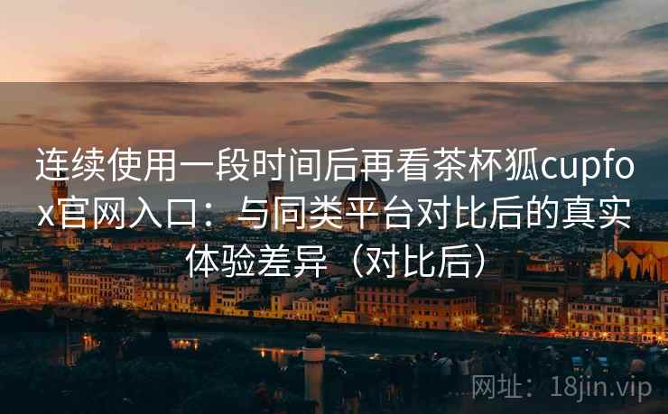 连续使用一段时间后再看茶杯狐cupfox官网入口：与同类平台对比后的真实体验差异（对比后）