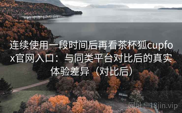 连续使用一段时间后再看茶杯狐cupfox官网入口：与同类平台对比后的真实体验差异（对比后）