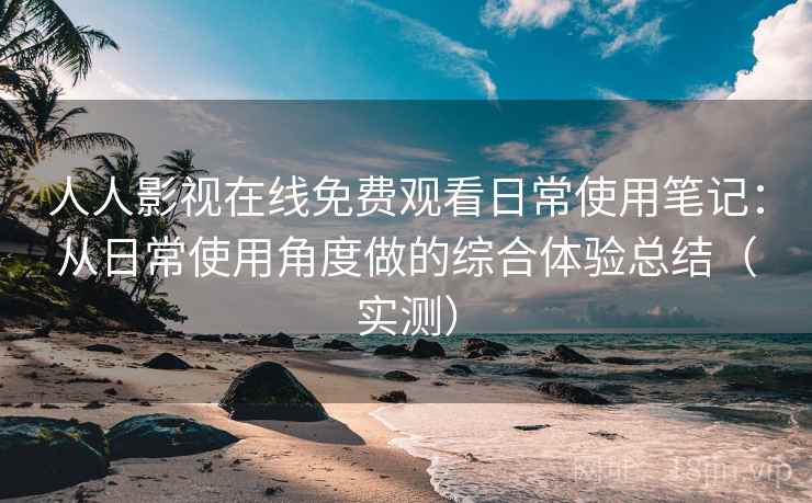 人人影视在线免费观看日常使用笔记：从日常使用角度做的综合体验总结（实测）