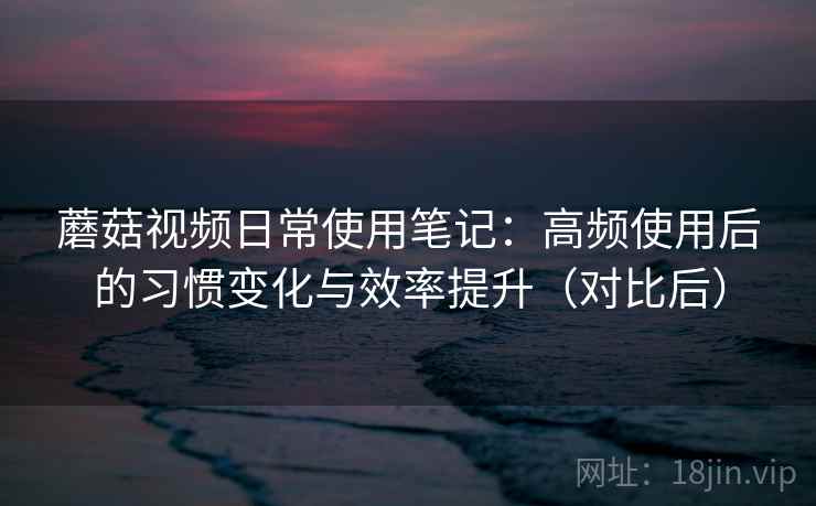 蘑菇视频日常使用笔记：高频使用后的习惯变化与效率提升（对比后）