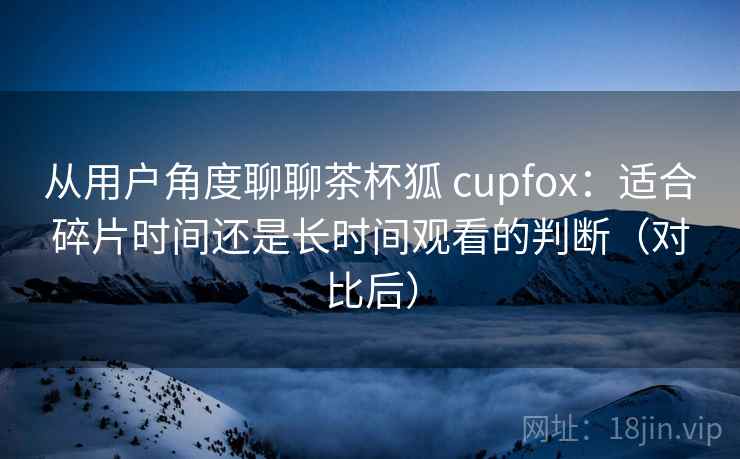 从用户角度聊聊茶杯狐 cupfox:适合碎片时间还是长时间观看的判断(对比后) 从用户角度聊聊茶杯狐 cupfox:适合碎片时间还是长时间观看的判断(对比后)