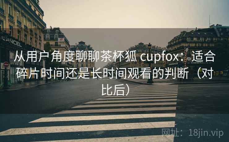 从用户角度聊聊茶杯狐 cupfox：适合碎片时间还是长时间观看的判断（对比后）