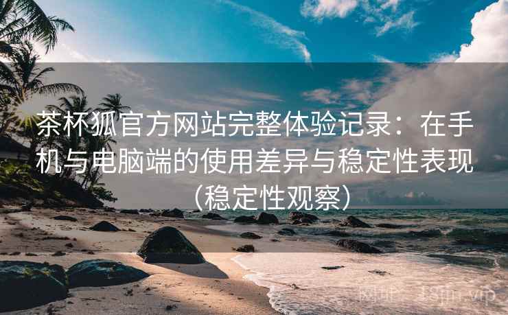 茶杯狐官方网站完整体验记录：在手机与电脑端的使用差异与稳定性表现（稳定性观察）