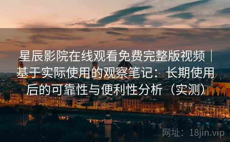 星辰影院在线观看免费完整版视频｜基于实际使用的观察笔记：长期使用后的可靠性与便利性分析（实测）