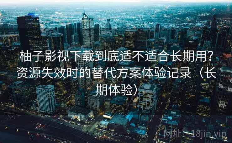 柚子影视下载到底适不适合长期用？资源失效时的替代方案体验记录（长期体验）