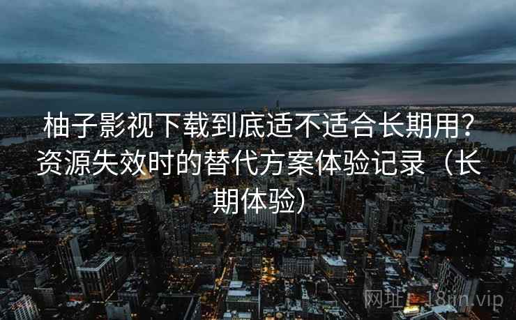 柚子影视下载到底适不适合长期用？资源失效时的替代方案体验记录（长期体验）