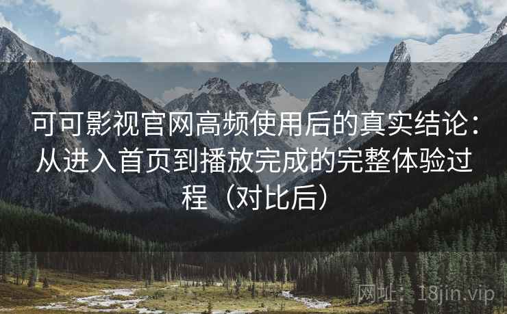 可可影视官网高频使用后的真实结论：从进入首页到播放完成的完整体验过程（对比后）