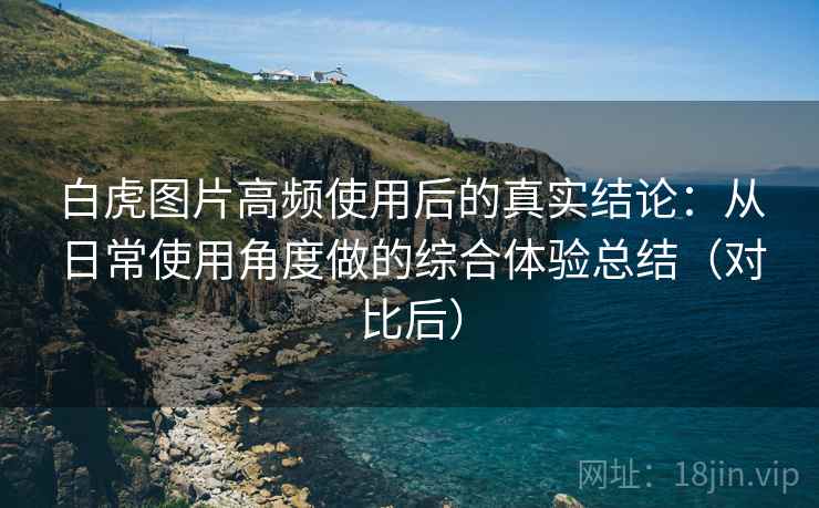 白虎图片高频使用后的真实结论:从日常使用角度做的综合体验总结(对比后) 白虎图片高频使用后的真实结论:从日常使用角度做的综合体验总结(对比后)