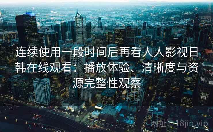 连续使用一段时间后再看人人影视日韩在线观看：播放体验、清晰度与资源完整性观察