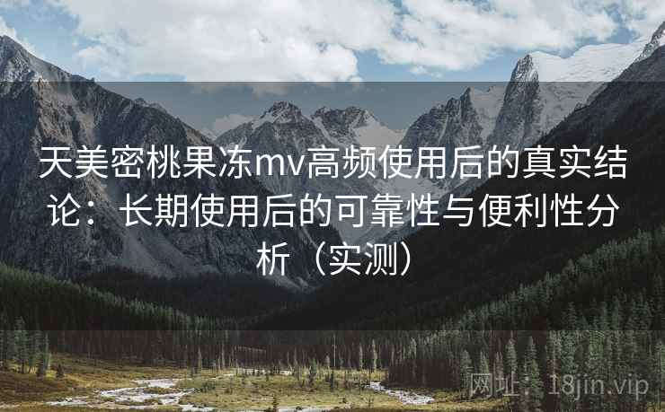 天美密桃果冻mv高频使用后的真实结论：长期使用后的可靠性与便利性分析（实测）