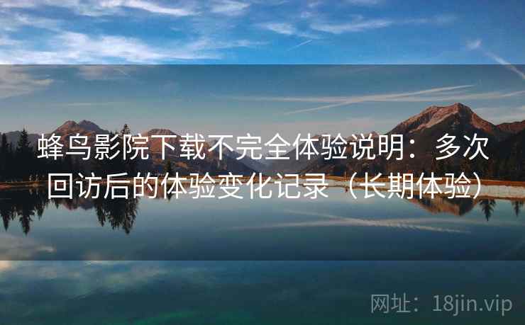 蜂鸟影院下载不完全体验说明：多次回访后的体验变化记录（长期体验）