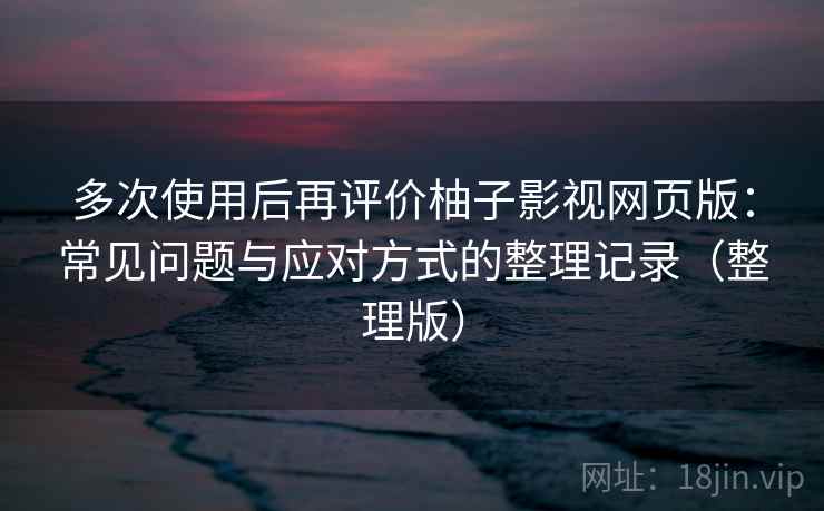 多次使用后再评价柚子影视网页版：常见问题与应对方式的整理记录（整理版）