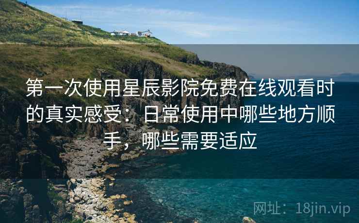第一次使用星辰影院免费在线观看时的真实感受：日常使用中哪些地方顺手，哪些需要适应