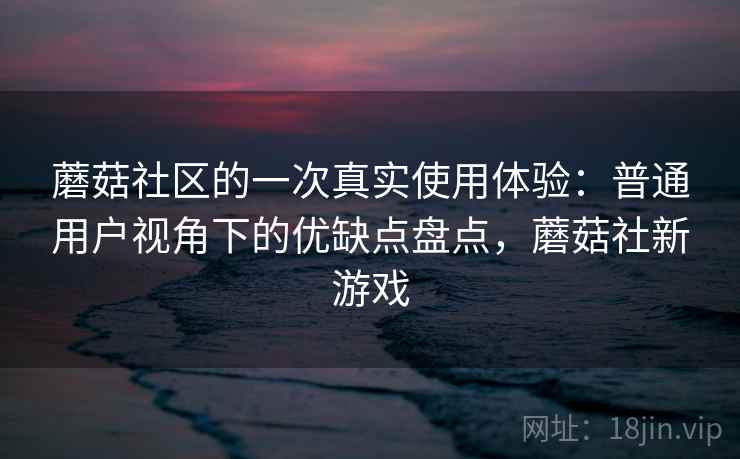 蘑菇社区的一次真实使用体验：普通用户视角下的优缺点盘点，蘑菇社新游戏