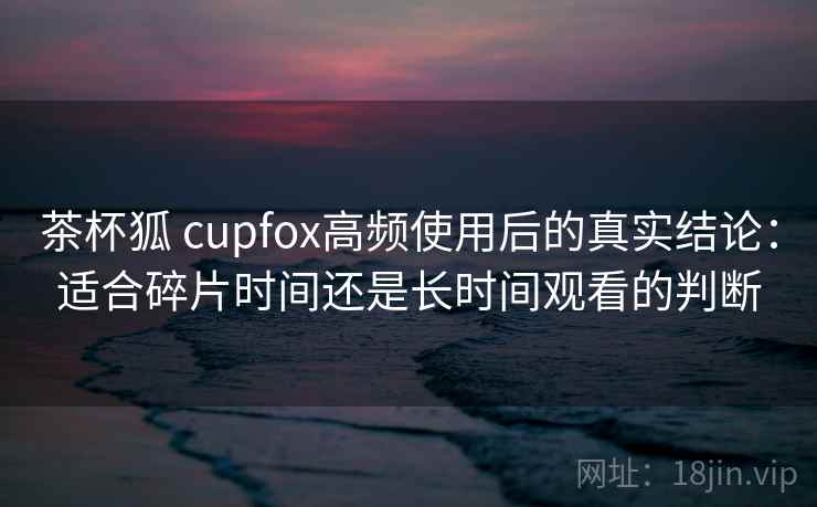 茶杯狐 cupfox高频使用后的真实结论:适合碎片时间还是长时间观看的判断 茶杯狐 cupfox高频使用后的真实结论:适合碎片时间还是长时间观看的判断