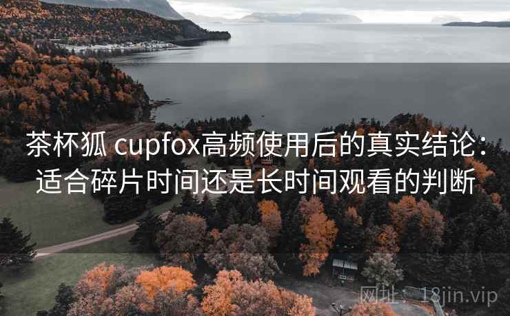 茶杯狐 cupfox高频使用后的真实结论：适合碎片时间还是长时间观看的判断