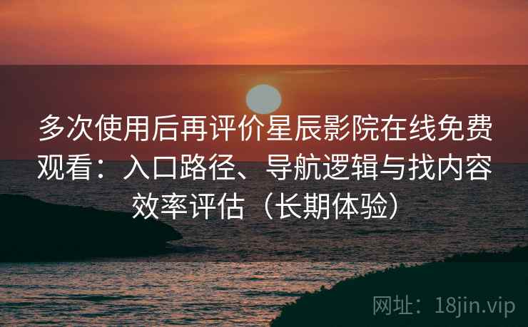 多次使用后再评价星辰影院在线免费观看：入口路径、导航逻辑与找内容效率评估（长期体验）