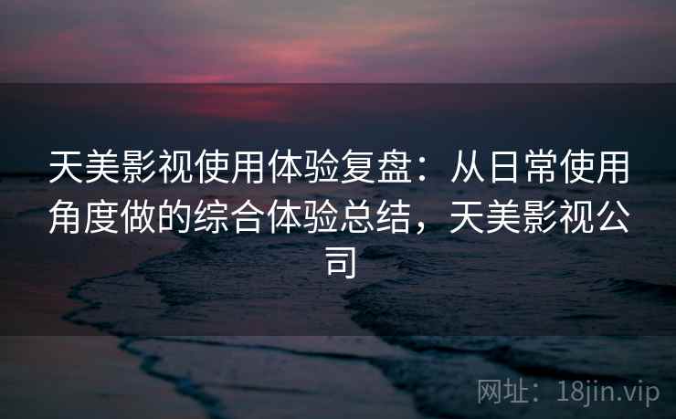 天美影视使用体验复盘:从日常使用角度做的综合体验总结,天美影视公司 天美影视使用体验复盘:从日常使用角度做的综合体验总结,天美影视公司