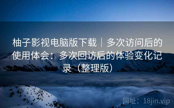 柚子影视电脑版下载｜多次访问后的使用体会：多次回访后的体验变化记录（整理版）